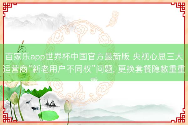 百家乐app世界杯中国官方最新版 央视心思三大运营商“新老用户不同权”问题, 更换套餐隐敝重重