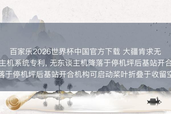 百家乐2026世界杯中国官方下载 大疆肯求无东谈主机基站及无东谈主机系统专利， 无东谈主机降落于停机坪后基站开合机构可启动桨叶折叠于收留空间内